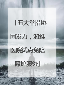 五大举措协同发力，湘雅医院试点免陪照护服务