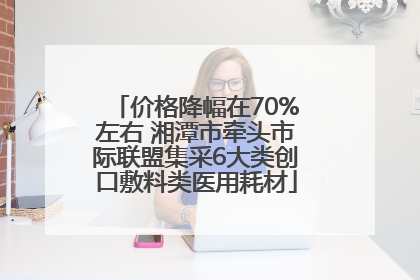 价格降幅在70%左右 湘潭市牵头市际联盟集采6大类创口敷料类医用耗材