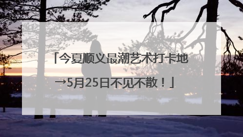 今夏顺义最潮艺术打卡地→5月25日不见不散！