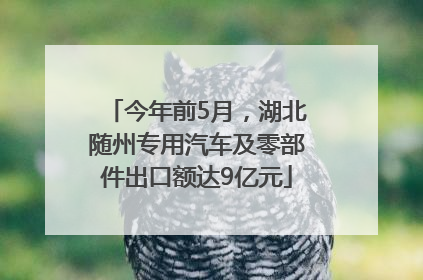 今年前5月，湖北随州专用汽车及零部件出口额达9亿元