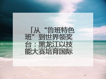 从“鲁班特色班”到世界领奖台：黑龙江以技能大赛培育国际级工匠人才