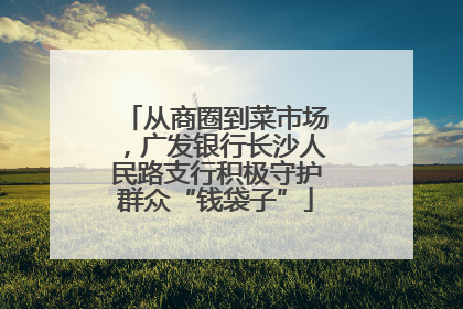 从商圈到菜市场，广发银行长沙人民路支行积极守护群众“钱袋子”