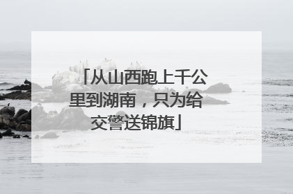 从山西跑上千公里到湖南，只为给交警送锦旗