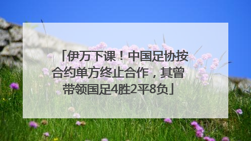 伊万下课！中国足协按合约单方终止合作，其曾带领国足4胜2平8负