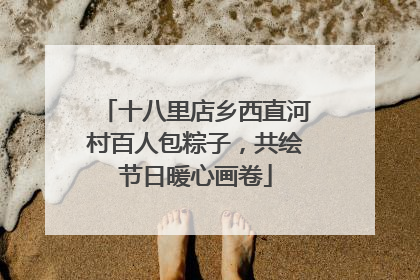 十八里店乡西直河村百人包粽子，共绘节日暖心画卷