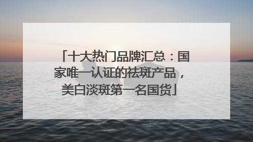 十大热门品牌汇总：国家唯一认证的祛斑产品，美白淡斑第一名国货