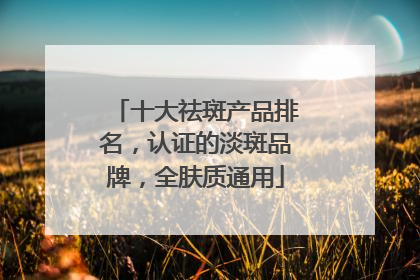 十大祛斑产品排名，认证的淡斑品牌，全肤质通用