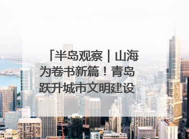 半岛观察｜山海为卷书新篇！青岛跃升城市文明建设“新航线”