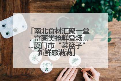 南北食材汇聚一堂，富菌类抢鲜登场……厦门市“菜篮子”新鲜感满满