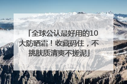全球公认最好用的10大防晒霜！收藏码住，不挑肤质清爽不搓泥
