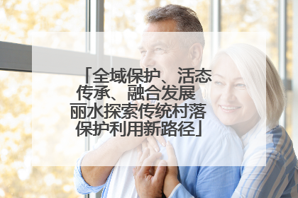 全域保护、活态传承、融合发展 丽水探索传统村落保护利用新路径