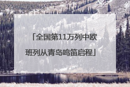 全国第11万列中欧班列从青岛鸣笛启程