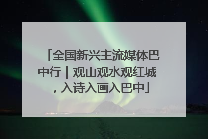 全国新兴主流媒体巴中行｜观山观水观红城，入诗入画入巴中