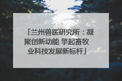 兰州兽医研究所：凝聚创新动能 擎起畜牧业科技发展新标杆