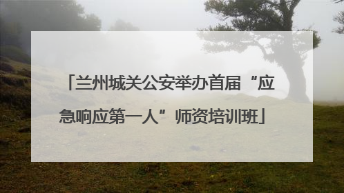 兰州城关公安举办首届“应急响应第一人”师资培训班