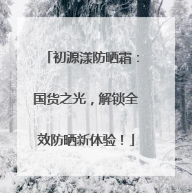 初源漾防晒霜：国货之光，解锁全效防晒新体验！