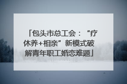 包头市总工会：“疗休养+相亲”新模式破解青年职工婚恋难题