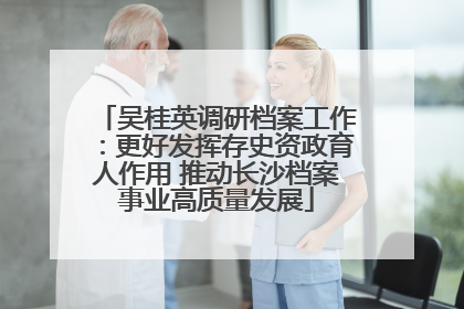 吴桂英调研档案工作：更好发挥存史资政育人作用 推动长沙档案事业高质量发展
