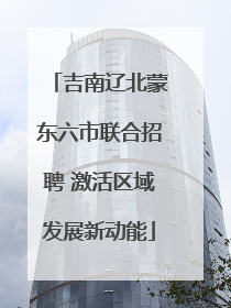 吉南辽北蒙东六市联合招聘 激活区域发展新动能