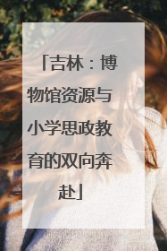 吉林：博物馆资源与小学思政教育的双向奔赴