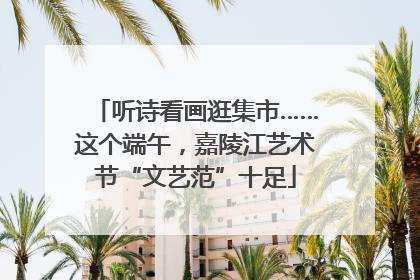 听诗看画逛集市……这个端午，嘉陵江艺术节“文艺范”十足