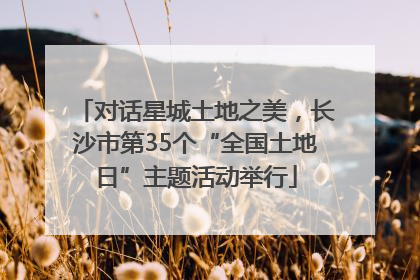 对话星城土地之美，长沙市第35个“全国土地日”主题活动举行