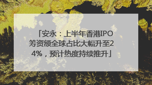 安永：上半年香港IPO筹资额全球占比大幅升至24%，预计热度持续推升