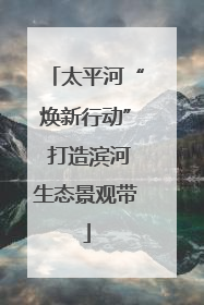 太平河“焕新行动” 打造滨河生态景观带