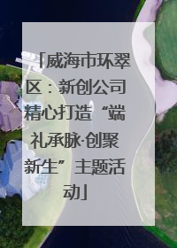 威海市环翠区：新创公司精心打造“端礼承脉·创聚新生”主题活动
