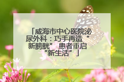 威海市中心医院泌尿外科：巧手再造“新膀胱” 患者重启“新生活”