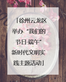 徐州云龙区举办“我们的节日·端午”新时代文明实践主题活动