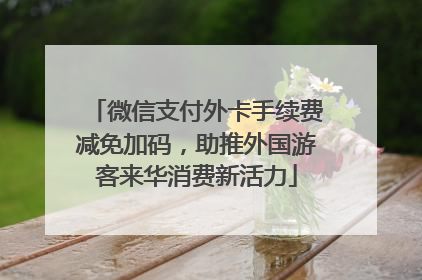 微信支付外卡手续费减免加码，助推外国游客来华消费新活力