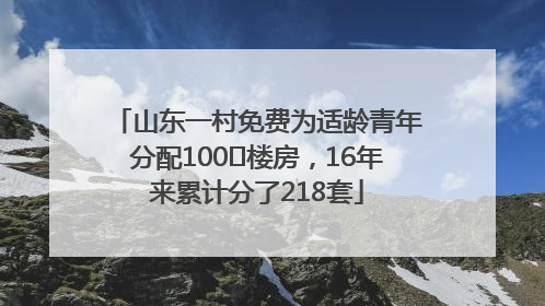 山东一村免费为适龄青年分配100㎡楼房，16年来累计分了218套