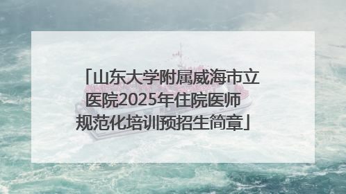山东大学附属威海市立医院2025年住院医师规范化培训预招生简章