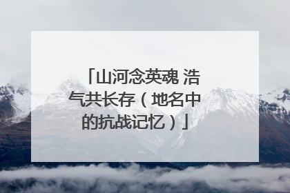 山河念英魂 浩气共长存（地名中的抗战记忆）