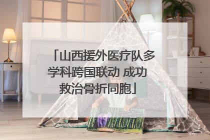 山西援外医疗队多学科跨国联动 成功救治骨折同胞