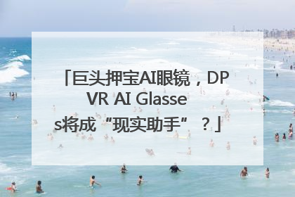 巨头押宝AI眼镜，DPVR AI Glasses将成“现实助手”？