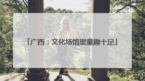 广西：文化场馆里童趣十足