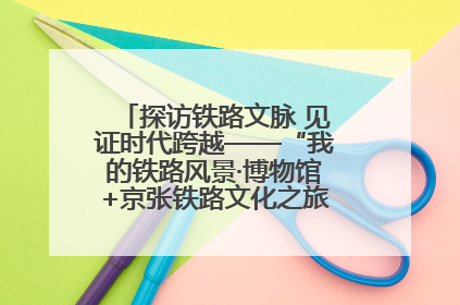 探访铁路文脉 见证时代跨越——“我的铁路风景·博物馆+京张铁路文化之旅”活动在京启动