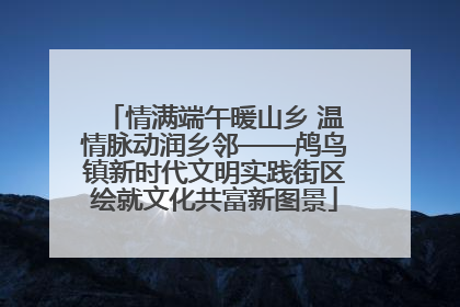 情满端午暖山乡 温情脉动润乡邻——鸬鸟镇新时代文明实践街区绘就文化共富新图景