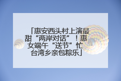 惠安西头村上演最甜“两岸对话”！惠女端午“送节”忙 台湾乡亲包粽乐