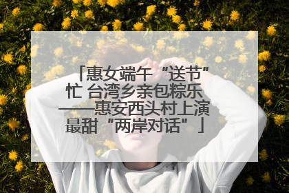惠女端午“送节”忙 台湾乡亲包粽乐——惠安西头村上演最甜“两岸对话”