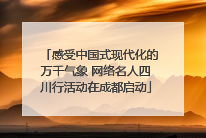 感受中国式现代化的万千气象 网络名人四川行活动在成都启动