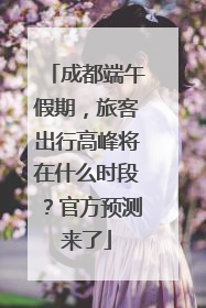 成都端午假期，旅客出行高峰将在什么时段？官方预测来了