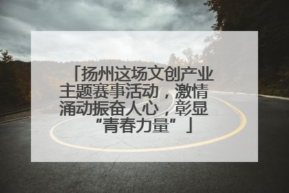 扬州这场文创产业主题赛事活动，激情涌动振奋人心，彰显“青春力量”
