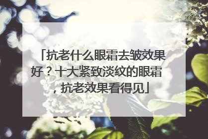 抗老什么眼霜去皱效果好？十大紧致淡纹的眼霜，抗老效果看得见