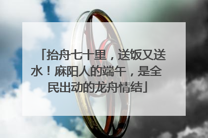 抬舟七十里，送饭又送水！麻阳人的端午，是全民出动的龙舟情结