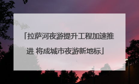 拉萨河夜游提升工程加速推进 将成城市夜游新地标