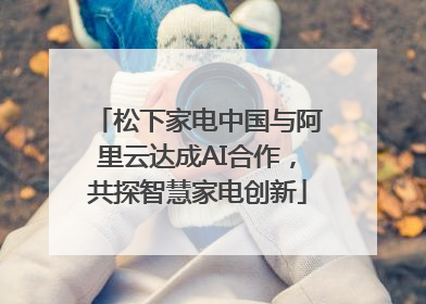 松下家电中国与阿里云达成AI合作，共探智慧家电创新