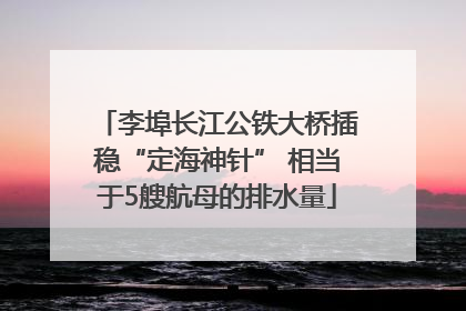李埠长江公铁大桥插稳“定海神针” 相当于5艘航母的排水量